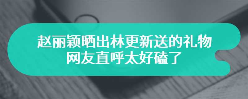 赵丽颖晒出林更新送的礼物 网友直呼太好磕了