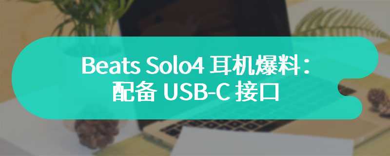 Beats Solo4 耳机爆料：配备 USB-C 接口、续航 50 小时