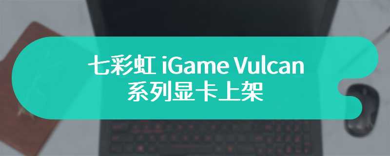 七彩虹 iGame Vulcan 系列显卡上架 售价为6399 元起