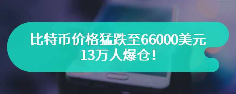 比特币价格猛跌至66000美元以下，13万人爆仓！