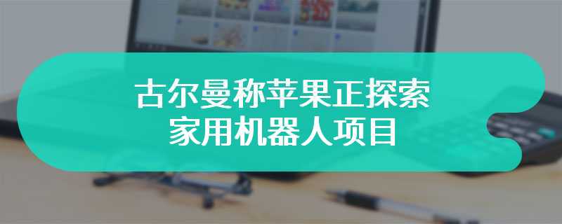 古尔曼称苹果正探索家用机器人项目：能处理各种家务活，落地至少还需 10 年