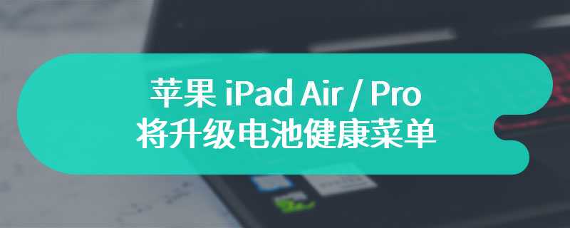 苹果 iPad Air / Pro 将升级电池健康菜单：显示循环计数等信息