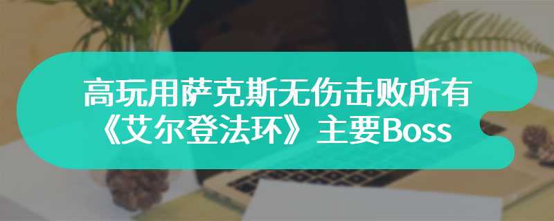 高玩用萨克斯无伤击败所有《艾尔登法环》主要Boss