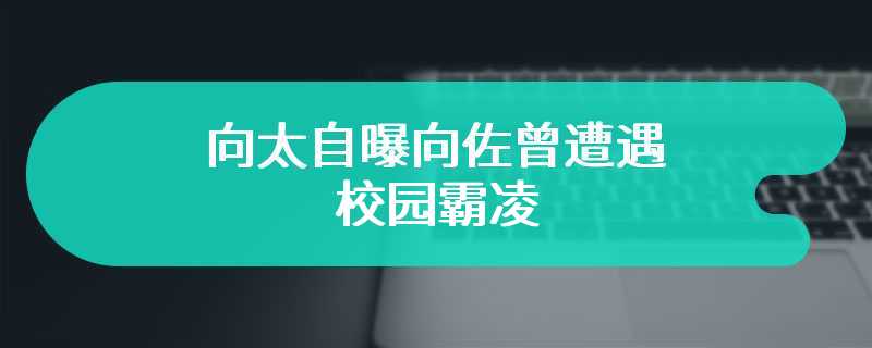 向太自曝向佐曾遭遇校园霸凌 呼吁广大网友要重视并努力制止