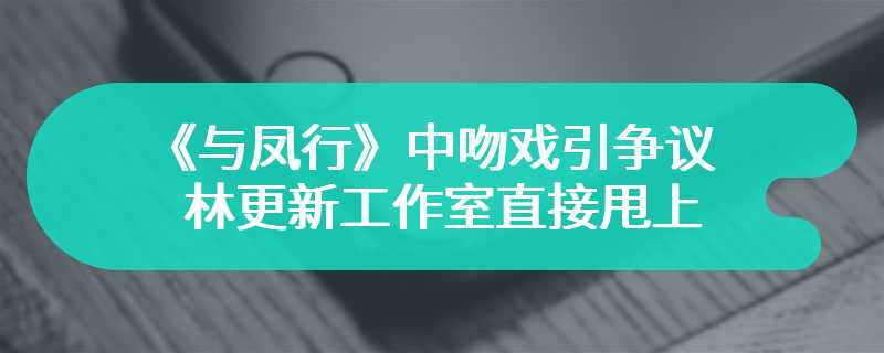 《与凤行》中吻戏引争议 林更新工作室直接甩上视频打脸观众