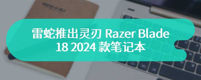 雷蛇推出灵刃 Razer Blade 18 2024 款笔记本 售价为27999 元起