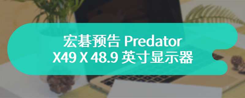 宏碁预告 Predator X49 X 48.9 英寸显示器 配备双 2K 带鱼屏