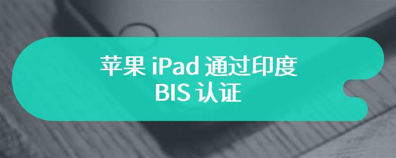 苹果 iPad 通过印度 BIS 认证，有望为 iPad Pro / Air 2024 平板电脑