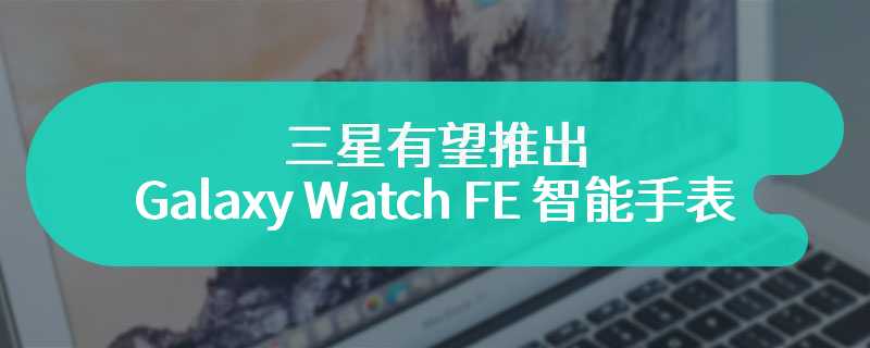 三星有望推出 Galaxy Watch FE 智能手表，基于 Watch 4 打造