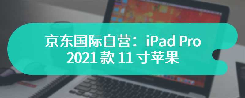 京东国际自营：iPad Pro 2021 款 11 寸苹果认证翻新款 4465 元大促