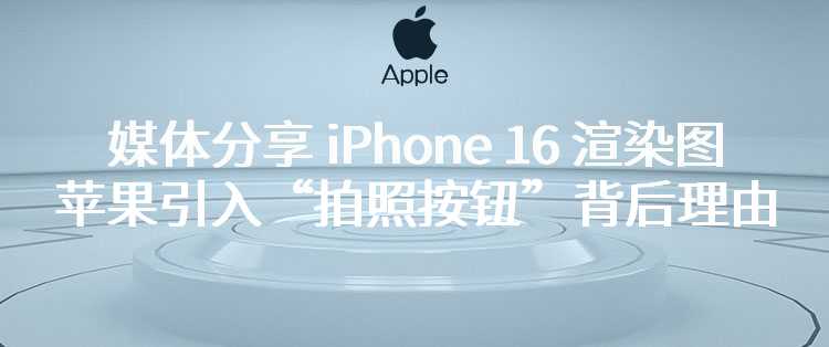 媒体分享 iPhone 16 渲染图，并探讨苹果引入“拍照按钮”背后理由