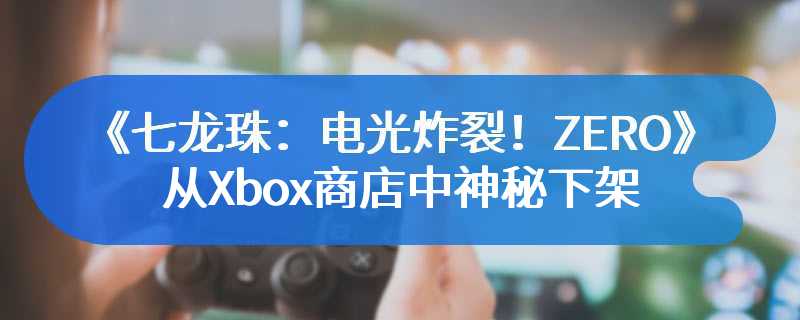 《七龙珠：电光炸裂！ZERO》已从Xbox商店中神秘下架!