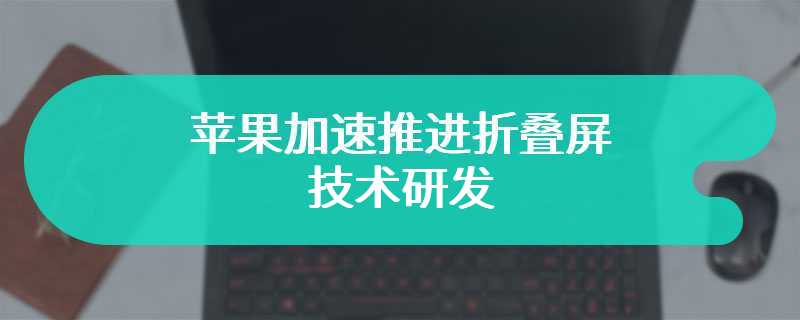 苹果加速推进折叠屏技术研发，首款产品有望明年登场