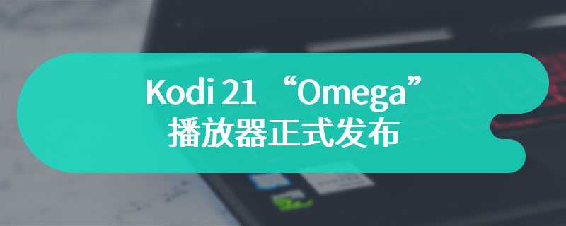 Kodi 21 “Omega” 播放器正式发布：更新 FFmpeg 6、新增 LG webOS 平台支持