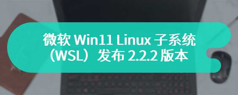 微软 Win11 Linux 子系统（WSL）发布 2.2.2 版本