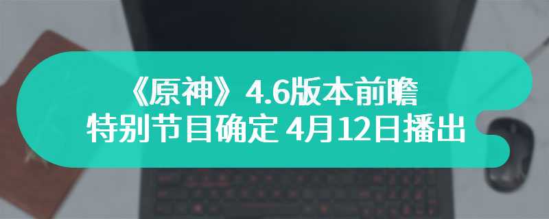 《原神》4.6版本前瞻特别节目确定 4月12日播出