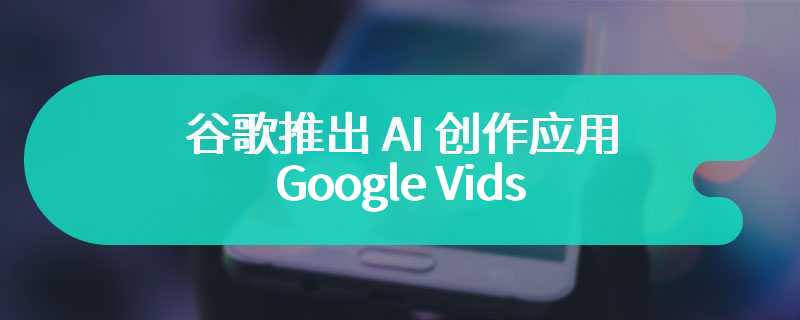 谷歌推出 AI 创作应用 Google Vids：会 PPT 就能做视频、支持多人协作