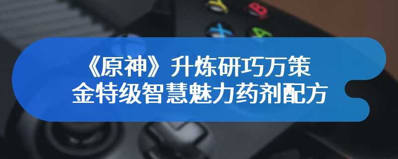 《原神》升炼研巧万策金特级智慧魅力药剂配方一览