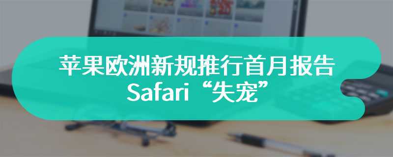 苹果欧洲新规推行首月报告：Safari“失宠”，iPhone 用户涌向独立浏览器