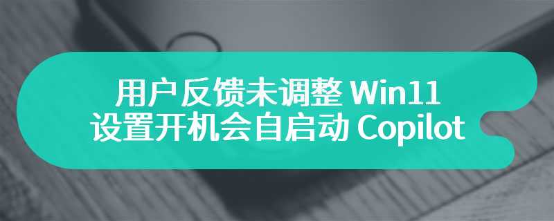 用户反馈未调整 Win11 设置开机会自启动 Copilot，微软回应