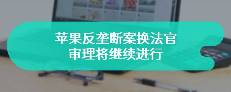 苹果反垄断案换法官，审理将继续进行