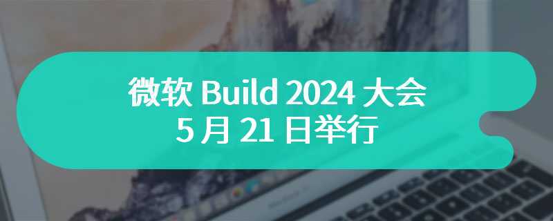 微软 Build 2024 大会 5 月 21 日举行，将带来全新 Windows AI 功能