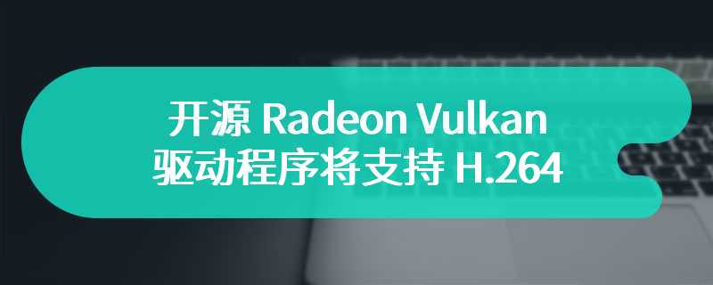 开源 Radeon Vulkan 驱动程序将支持 H.264 和 H.265 视频编码