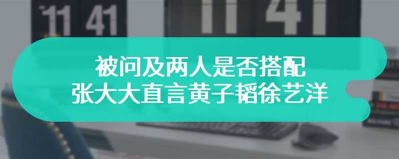 被问及两人是否搭配 张大大直言黄子韬徐艺洋爱得像两兄妹