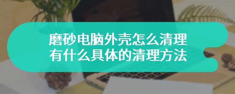 磨砂电脑外壳怎么清理 有什么具体的清理方法