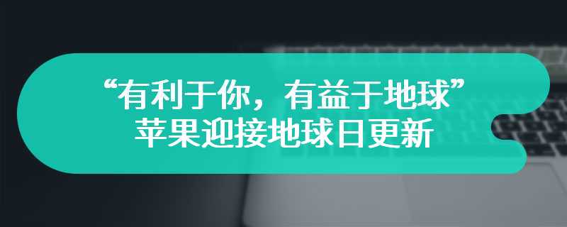 “有利于你，有益于地球”，苹果迎接地球日更新换购和回收页面