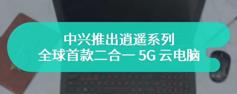 中兴推出逍遥系列“全球首款二合一 5G 云电脑”