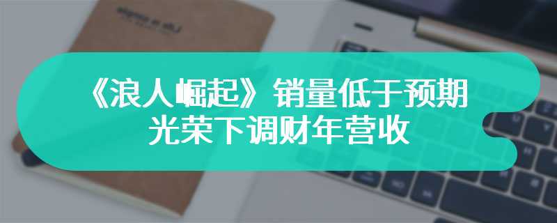 《浪人崛起》销量低于预期 光荣下调财年营收