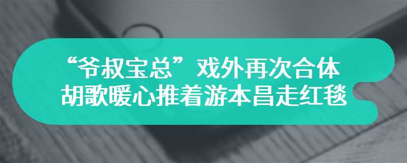 “爷叔宝总”戏外再次合体 胡歌暖心推着游本昌走红毯