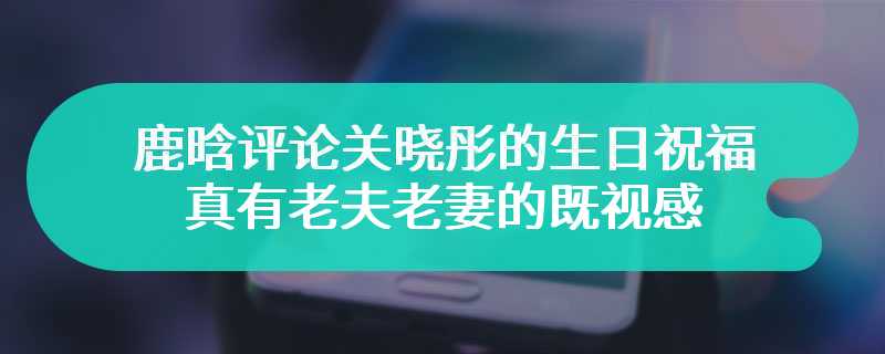 鹿晗评论关晓彤的生日祝福 网友直呼：真有老夫老妻的既视感