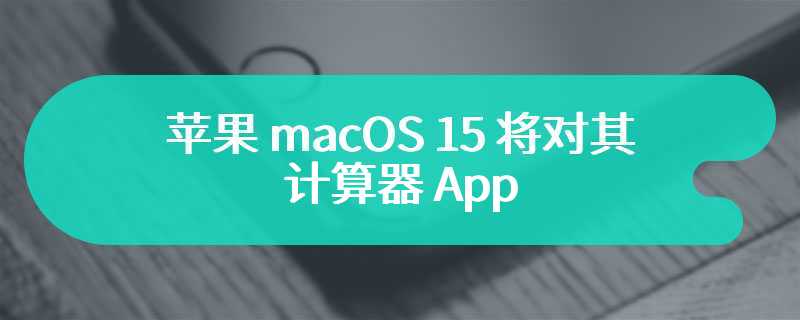 苹果 macOS 15 将对其计算器 App 进行“史上最重大更新”