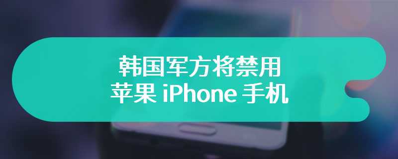 出于“安全”考虑，韩国军方将禁用苹果 iPhone 手机