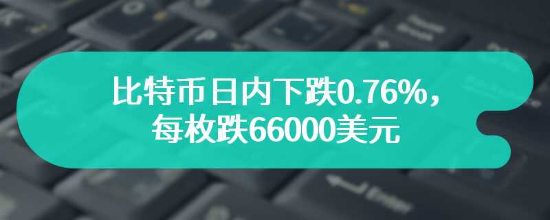 比特币日内下跌0.76%，每枚跌66000美元