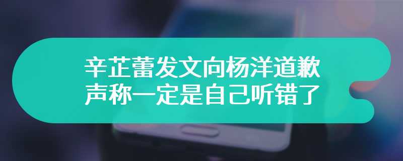 辛芷蕾发文向杨洋道歉 声称一定是自己听错了